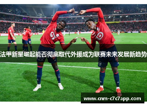 法甲新星崛起能否彻底取代外援成为联赛未来发展新趋势 法甲新星崛起能否彻底取代外援成为联赛未来发展新趋势
