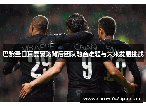 巴黎圣日耳曼豪购背后团队融合难题与未来发展挑战 巴黎圣日耳曼豪购背后团队融合难题与未来发展挑战