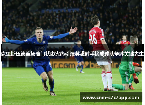 克里斯伍德连场破门状态火热引爆英超射手榜成球队争胜关键先生