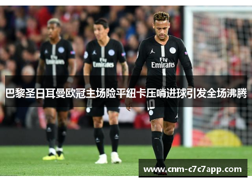 巴黎圣日耳曼欧冠主场险平纽卡压哨进球引发全场沸腾