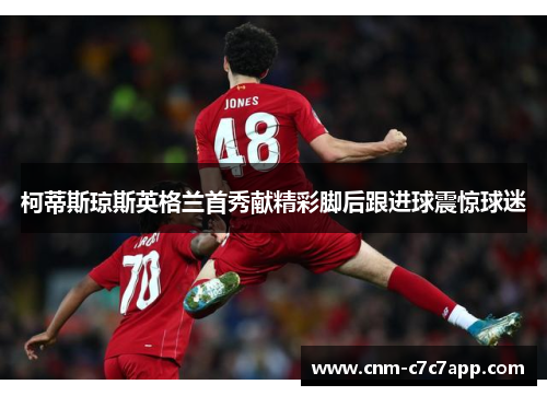 柯蒂斯琼斯英格兰首秀献精彩脚后跟进球震惊球迷
